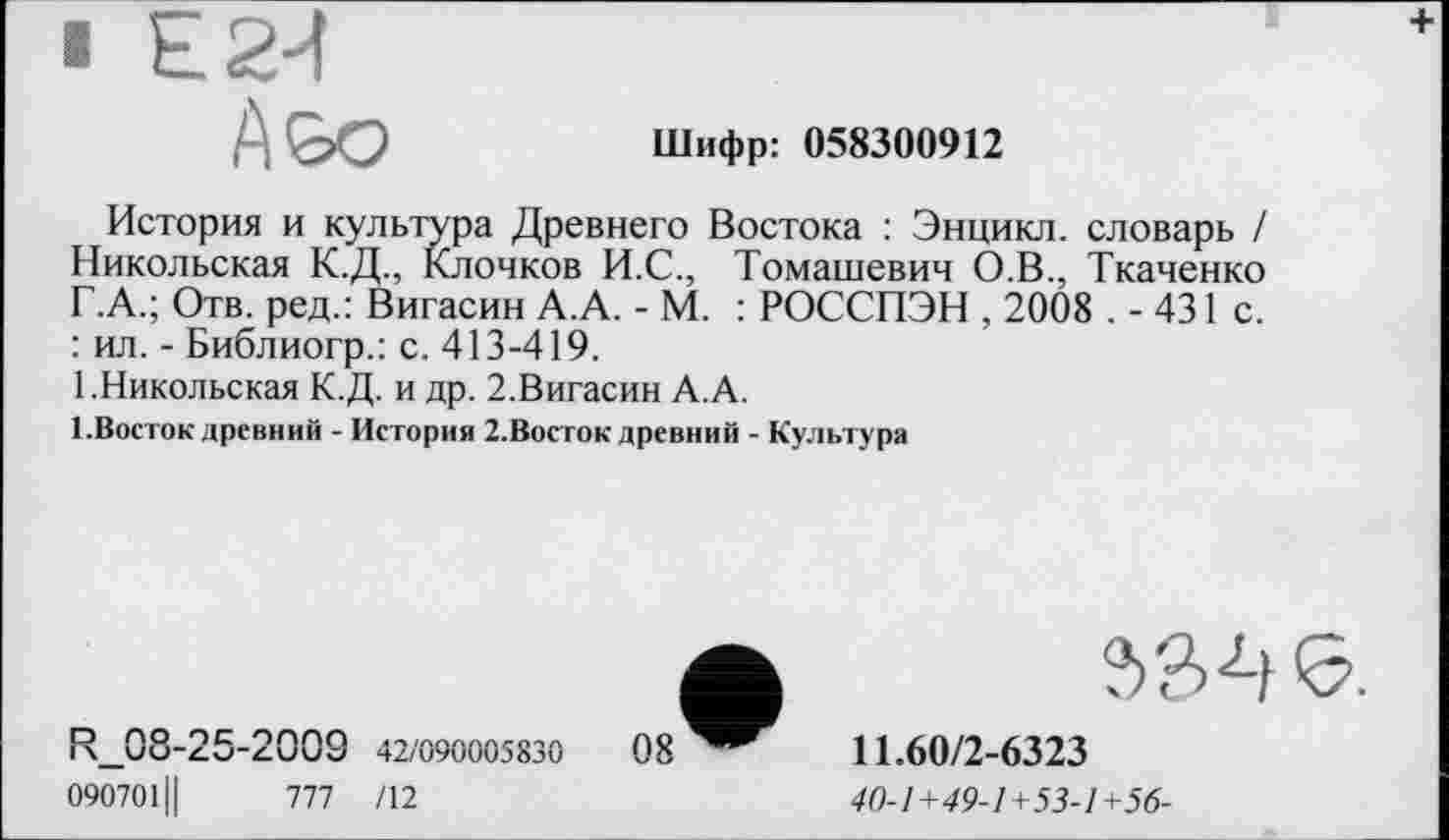 ﻿В Е2-4
Шифр: 058300912
История и культура Древнего Востока : Энцикл. словарь / Никольская К.Д., Клочков И.С., Томашевич О.В., Ткаченко Г.А.; Отв. ред.: Вигасин А.А. - М. : РОССПЭН , 2008 . - 431 с. : ил. - Библиогр.: с. 413-419.
1.Никольская К.Д. и др. 2.Вигасин А.А.
І.Восток древний - История 2.Восток древний - Культура
R_08-25-2009 42/090005830
090701Ц	777 /12
11.60/2-6323
40-1+49-1+53-1+56-